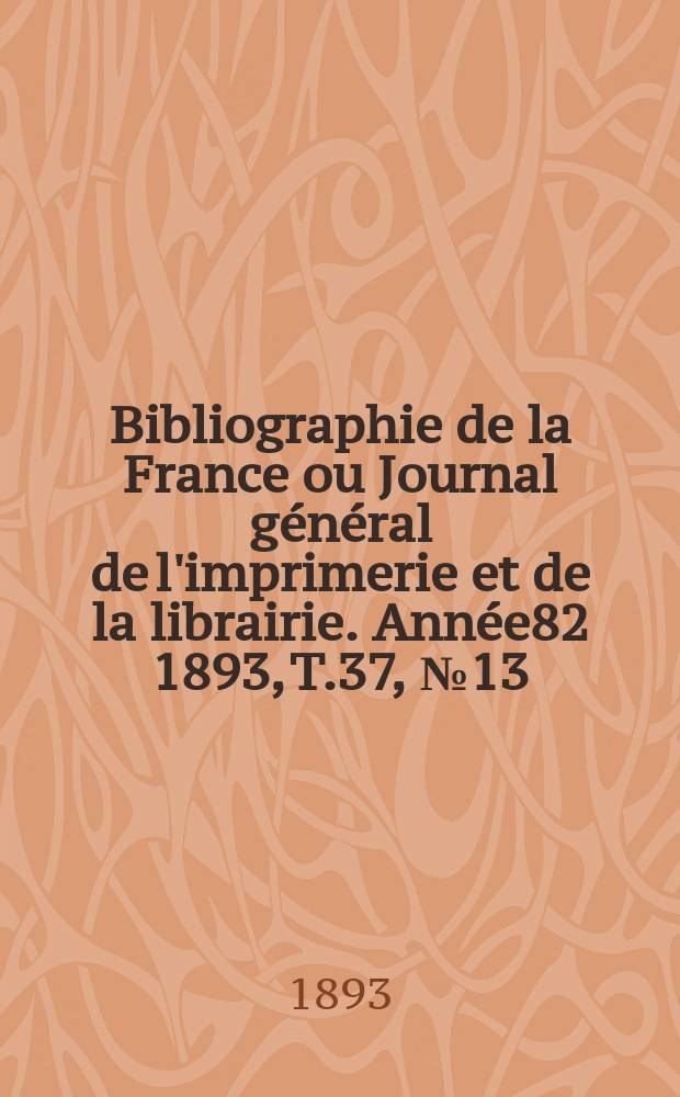 Bibliographie de la France ou Journal g&eacute;n&eacute;ral de l'imprimerie et de la librairie. Ann&eacute;e82 1893, T.37, №13