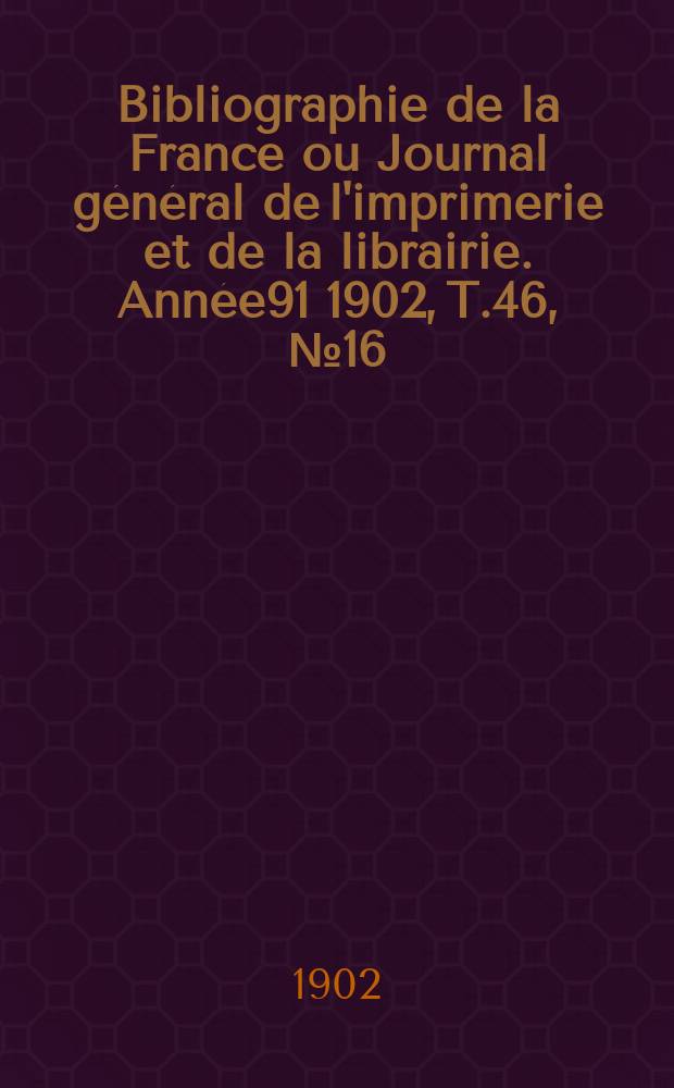 Bibliographie de la France ou Journal g&eacute;n&eacute;ral de l'imprimerie et de la librairie. Ann&eacute;e91 1902, T.46, №16