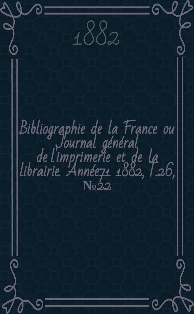 Bibliographie de la France ou Journal g&eacute;n&eacute;ral de l'imprimerie et de la librairie. Ann&eacute;e71 1882, T.26, №22