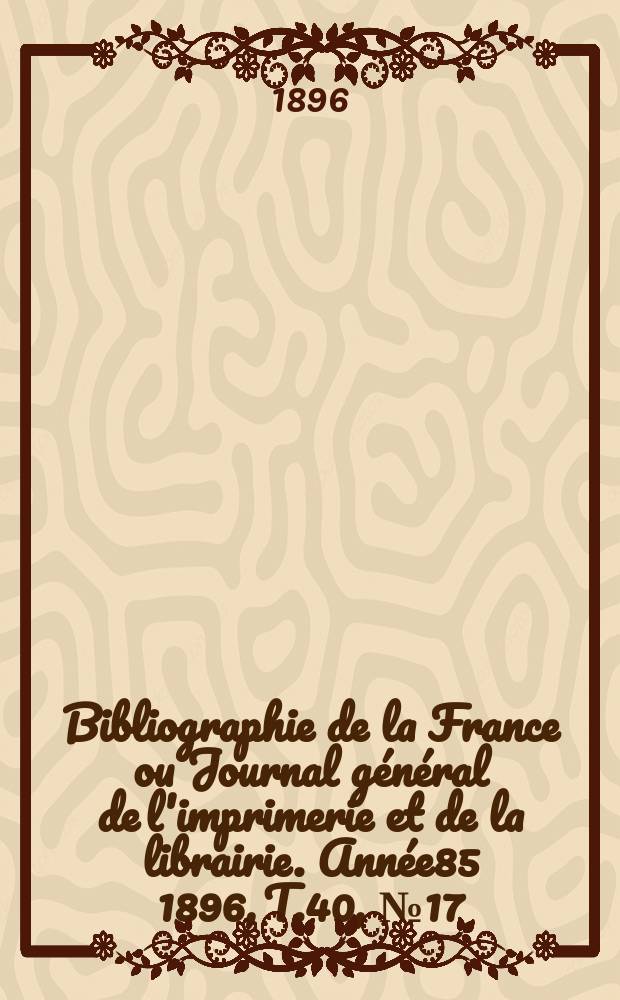Bibliographie de la France ou Journal g&eacute;n&eacute;ral de l'imprimerie et de la librairie. Ann&eacute;e85 1896, T.40, №17