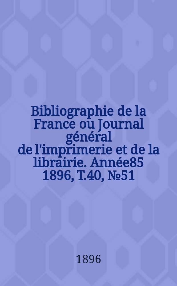 Bibliographie de la France ou Journal général de l'imprimerie et de la librairie. Année85 1896, T.40, №51