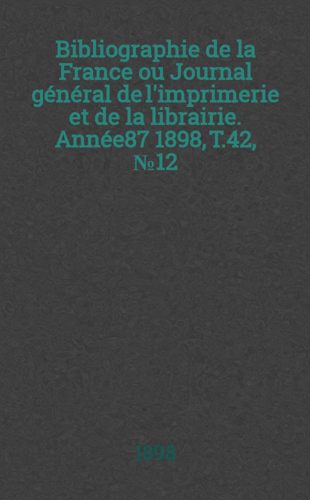 Bibliographie de la France ou Journal g&eacute;n&eacute;ral de l'imprimerie et de la librairie. Ann&eacute;e87 1898, T.42, №12