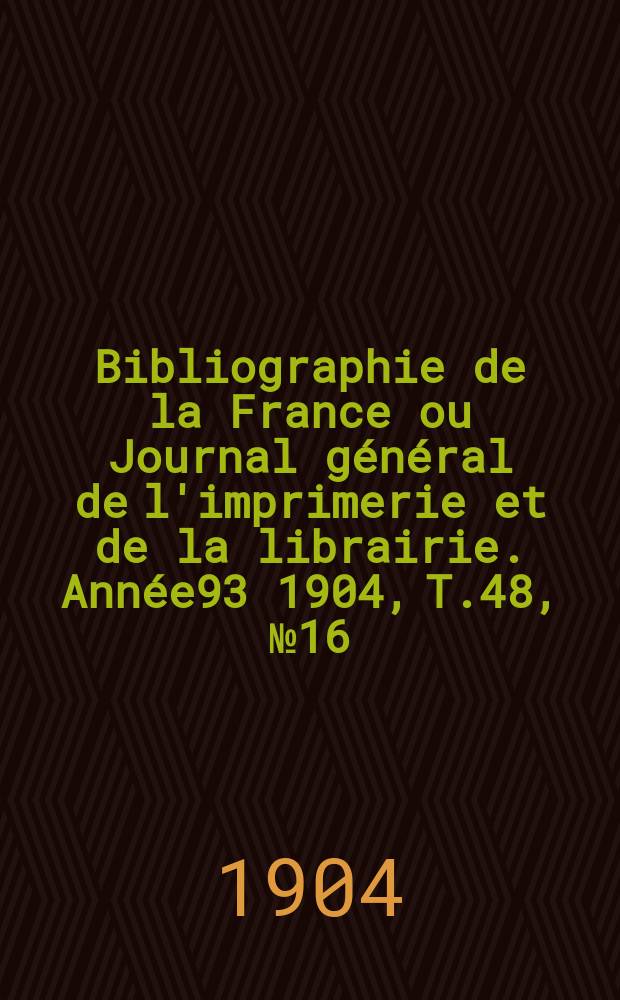 Bibliographie de la France ou Journal g&eacute;n&eacute;ral de l'imprimerie et de la librairie. Ann&eacute;e93 1904, T.48, №16