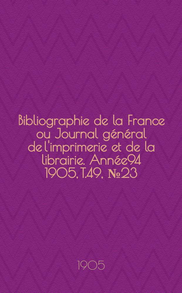Bibliographie de la France ou Journal g&eacute;n&eacute;ral de l'imprimerie et de la librairie. Ann&eacute;e94 1905, T.49, №23