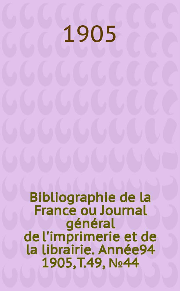 Bibliographie de la France ou Journal g&eacute;n&eacute;ral de l'imprimerie et de la librairie. Ann&eacute;e94 1905, T.49, №44