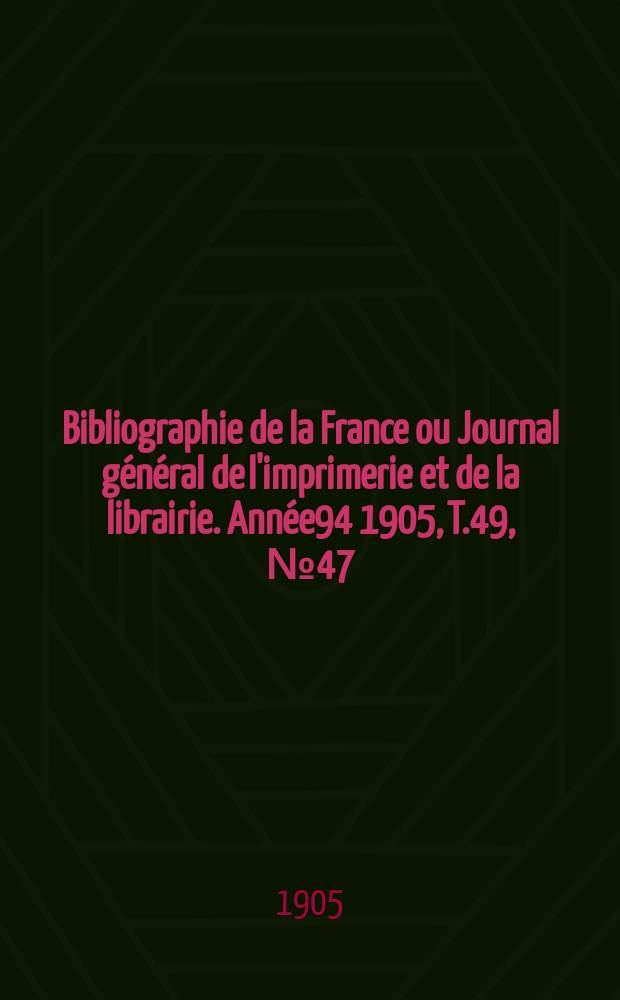 Bibliographie de la France ou Journal g&eacute;n&eacute;ral de l'imprimerie et de la librairie. Ann&eacute;e94 1905, T.49, №47