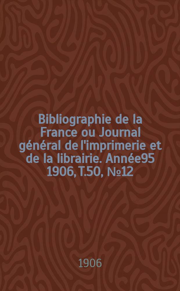 Bibliographie de la France ou Journal g&eacute;n&eacute;ral de l'imprimerie et de la librairie. Ann&eacute;e95 1906, T.50, №12