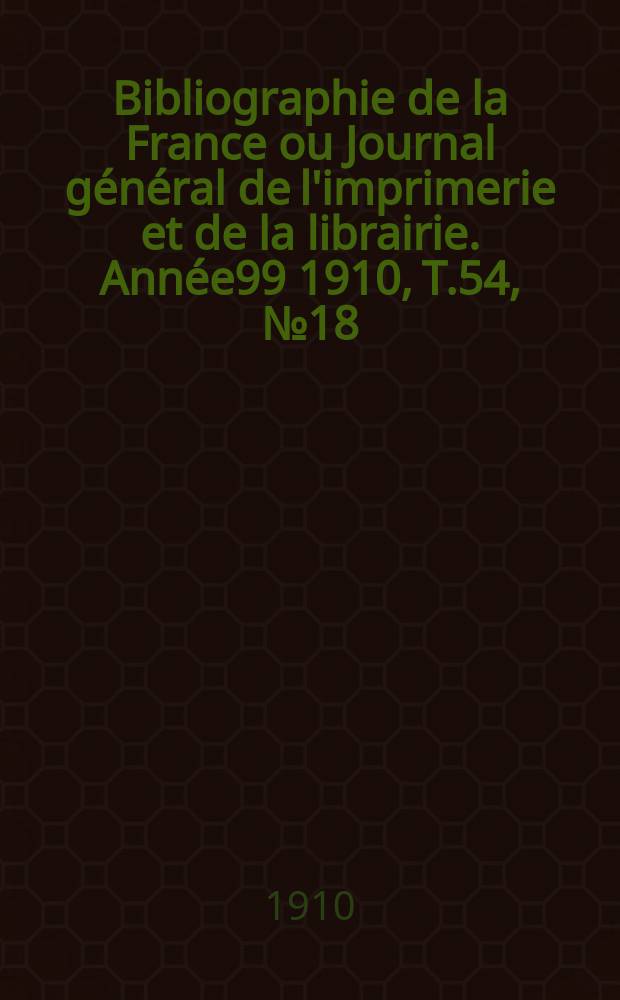 Bibliographie de la France ou Journal g&eacute;n&eacute;ral de l'imprimerie et de la librairie. Ann&eacute;e99 1910, T.54, №18
