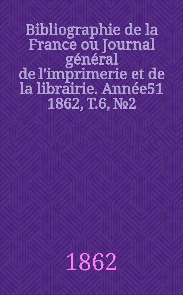 Bibliographie de la France ou Journal g&eacute;n&eacute;ral de l'imprimerie et de la librairie. Ann&eacute;e51 1862, T.6, №2