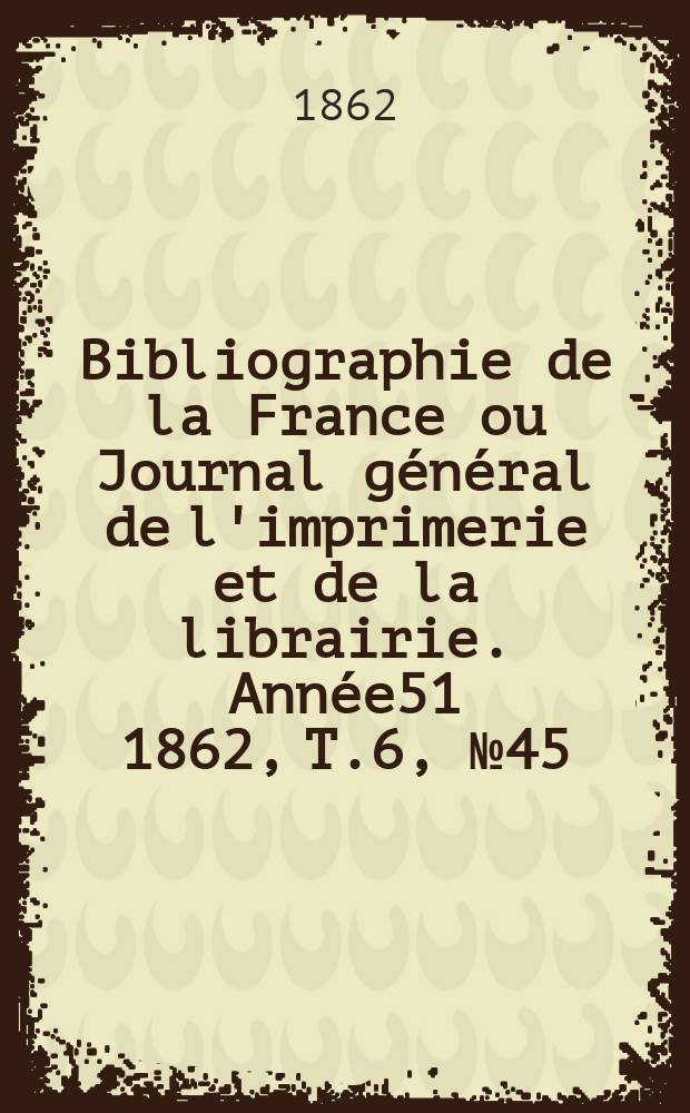 Bibliographie de la France ou Journal g&eacute;n&eacute;ral de l'imprimerie et de la librairie. Ann&eacute;e51 1862, T.6, №45