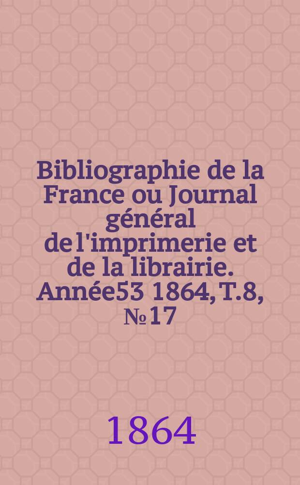 Bibliographie de la France ou Journal général de l'imprimerie et de la librairie. Année53 1864, T.8, №17