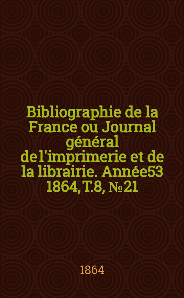 Bibliographie de la France ou Journal g&eacute;n&eacute;ral de l'imprimerie et de la librairie. Ann&eacute;e53 1864, T.8, №21