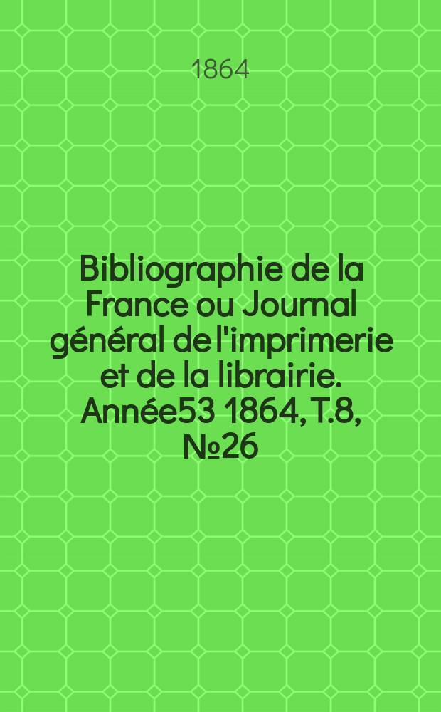 Bibliographie de la France ou Journal général de l'imprimerie et de la librairie. Année53 1864, T.8, №26