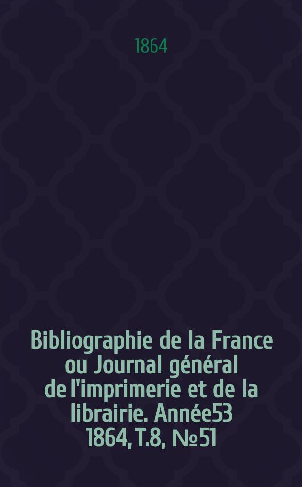 Bibliographie de la France ou Journal général de l'imprimerie et de la librairie. Année53 1864, T.8, №51