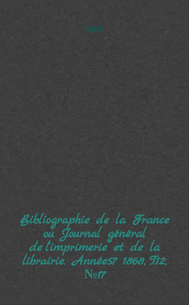 Bibliographie de la France ou Journal g&eacute;n&eacute;ral de l'imprimerie et de la librairie. Ann&eacute;e57 1868, T.12, №17