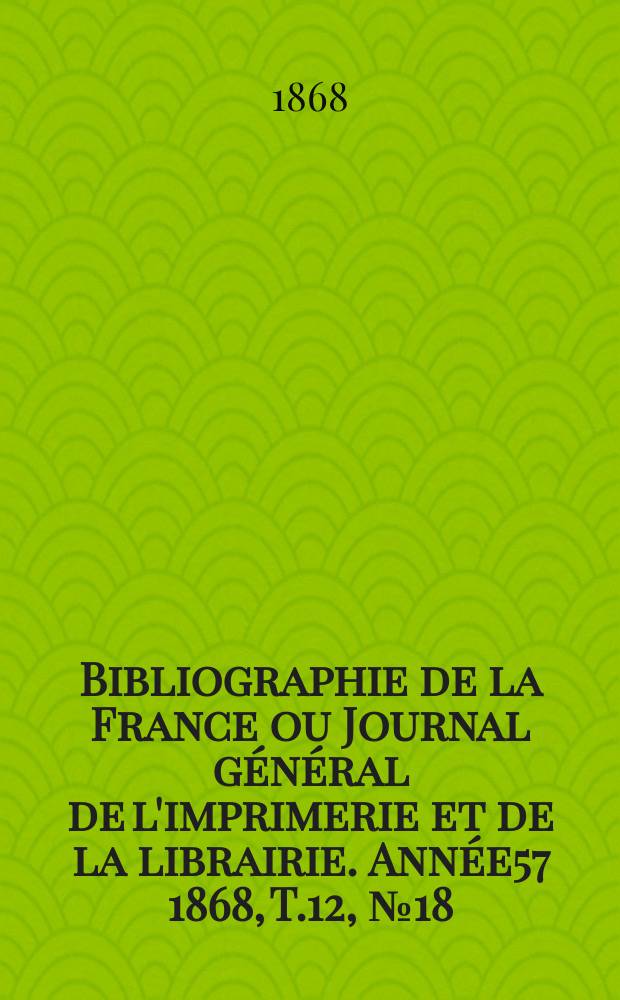 Bibliographie de la France ou Journal g&eacute;n&eacute;ral de l'imprimerie et de la librairie. Ann&eacute;e57 1868, T.12, №18