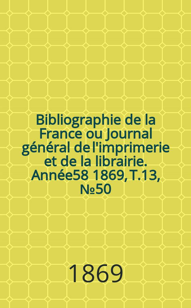 Bibliographie de la France ou Journal g&eacute;n&eacute;ral de l'imprimerie et de la librairie. Ann&eacute;e58 1869, T.13, №50