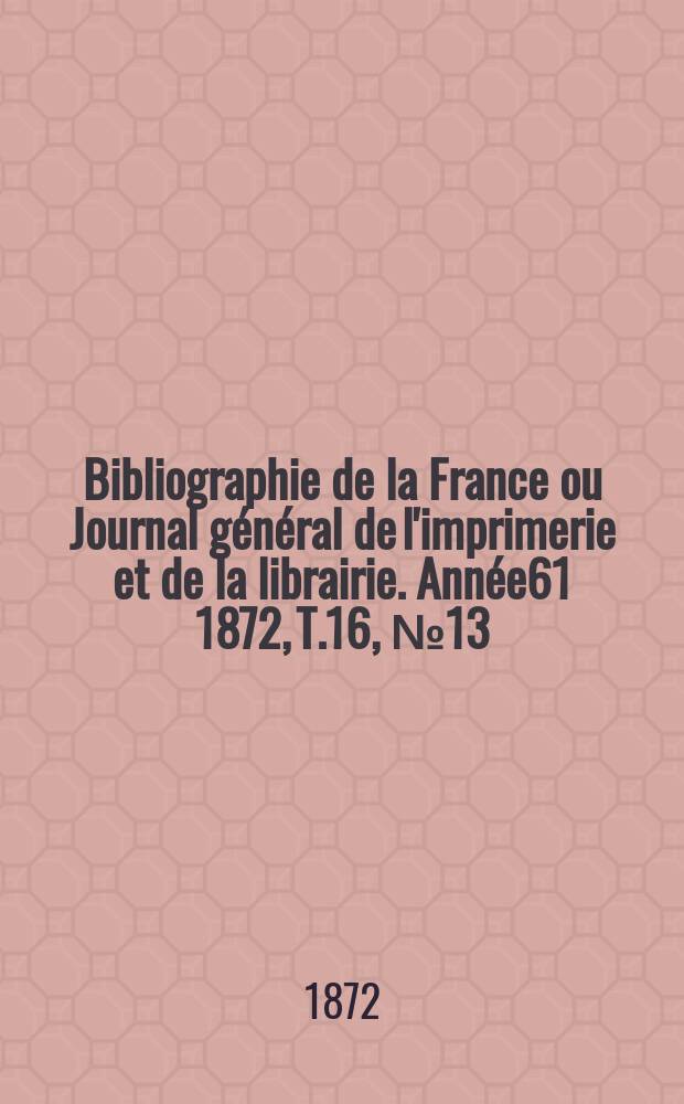 Bibliographie de la France ou Journal g&eacute;n&eacute;ral de l'imprimerie et de la librairie. Ann&eacute;e61 1872, T.16, №13