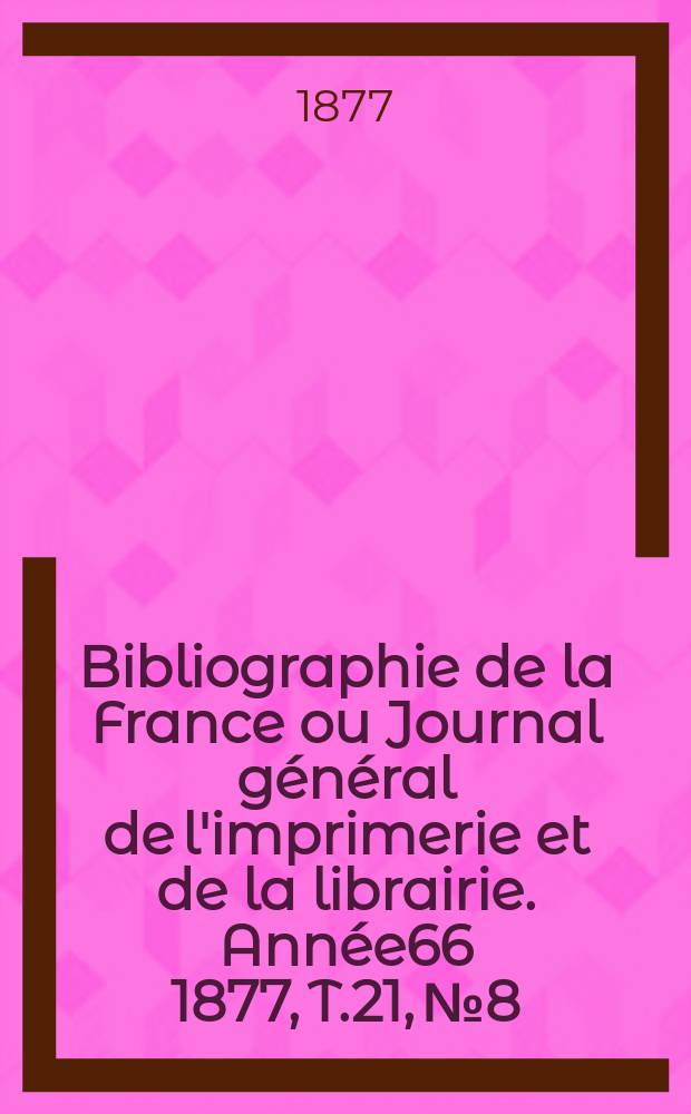 Bibliographie de la France ou Journal g&eacute;n&eacute;ral de l'imprimerie et de la librairie. Ann&eacute;e66 1877, T.21, №8