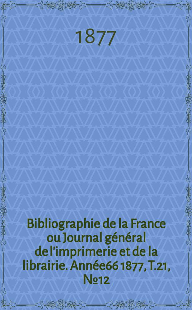 Bibliographie de la France ou Journal g&eacute;n&eacute;ral de l'imprimerie et de la librairie. Ann&eacute;e66 1877, T.21, №12