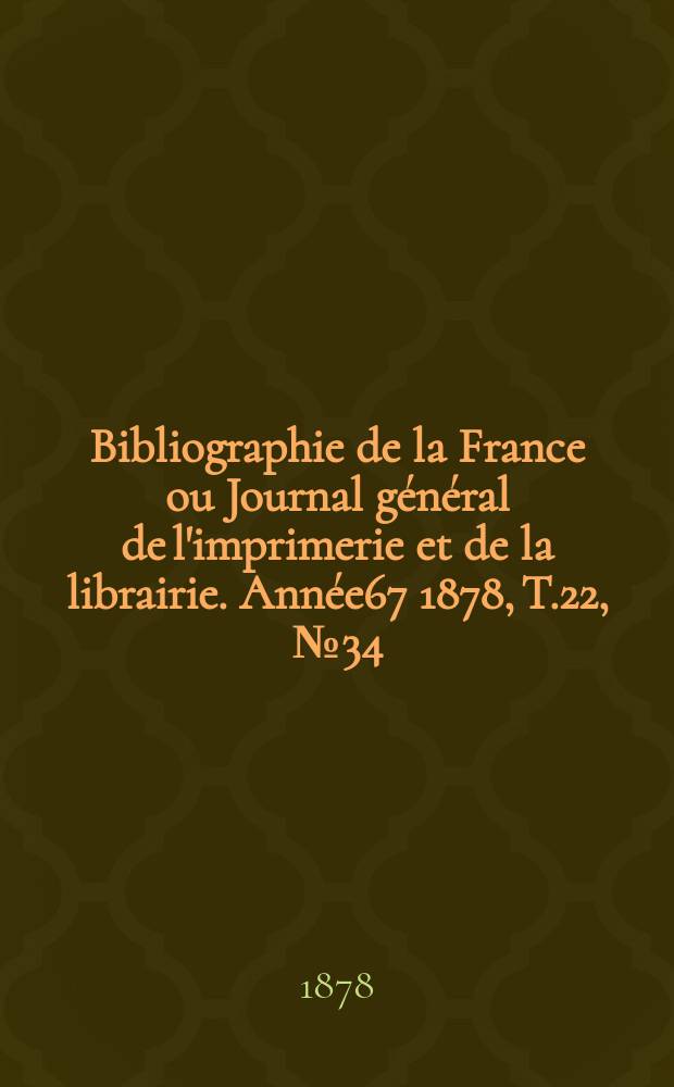 Bibliographie de la France ou Journal g&eacute;n&eacute;ral de l'imprimerie et de la librairie. Ann&eacute;e67 1878, T.22, №34