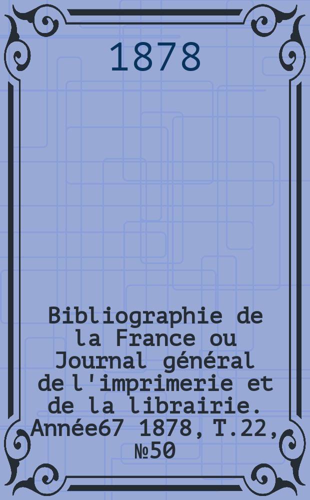 Bibliographie de la France ou Journal g&eacute;n&eacute;ral de l'imprimerie et de la librairie. Ann&eacute;e67 1878, T.22, №50