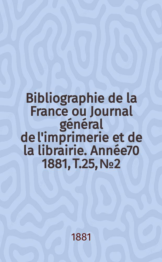 Bibliographie de la France ou Journal g&eacute;n&eacute;ral de l'imprimerie et de la librairie. Ann&eacute;e70 1881, T.25, №2