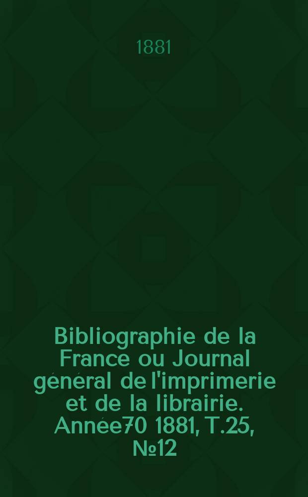 Bibliographie de la France ou Journal général de l'imprimerie et de la librairie. Année70 1881, T.25, №12