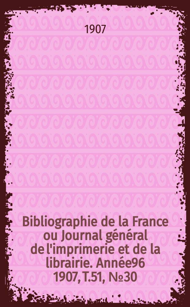 Bibliographie de la France ou Journal g&eacute;n&eacute;ral de l'imprimerie et de la librairie. Ann&eacute;e96 1907, T.51, №30