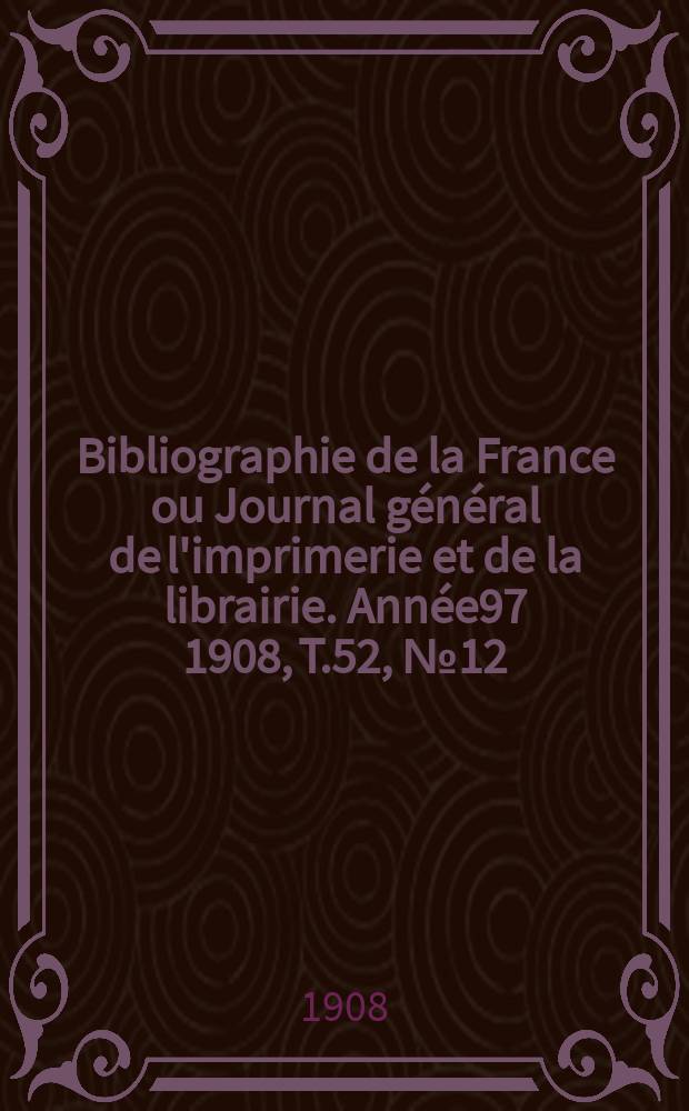 Bibliographie de la France ou Journal g&eacute;n&eacute;ral de l'imprimerie et de la librairie. Ann&eacute;e97 1908, T.52, №12