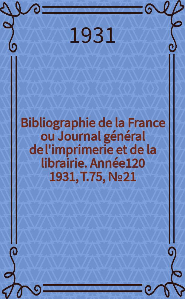 Bibliographie de la France ou Journal g&eacute;n&eacute;ral de l'imprimerie et de la librairie. Ann&eacute;e120 1931, T.75, №21