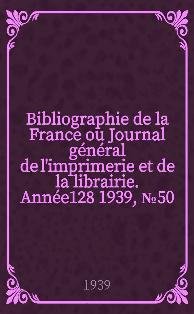 Bibliographie de la France ou Journal g&eacute;n&eacute;ral de l'imprimerie et de la librairie. Ann&eacute;e128 1939, №50