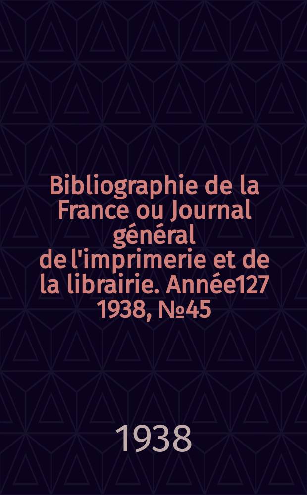 Bibliographie de la France ou Journal g&eacute;n&eacute;ral de l'imprimerie et de la librairie. Ann&eacute;e127 1938, №45