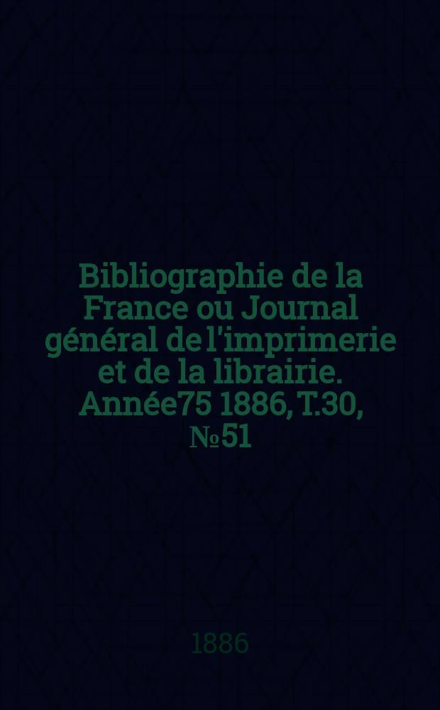 Bibliographie de la France ou Journal g&eacute;n&eacute;ral de l'imprimerie et de la librairie. Ann&eacute;e75 1886, T.30, №51