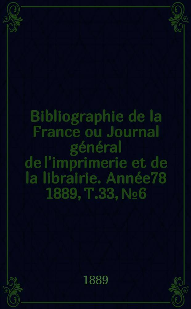 Bibliographie de la France ou Journal g&eacute;n&eacute;ral de l'imprimerie et de la librairie. Ann&eacute;e78 1889, T.33, №6