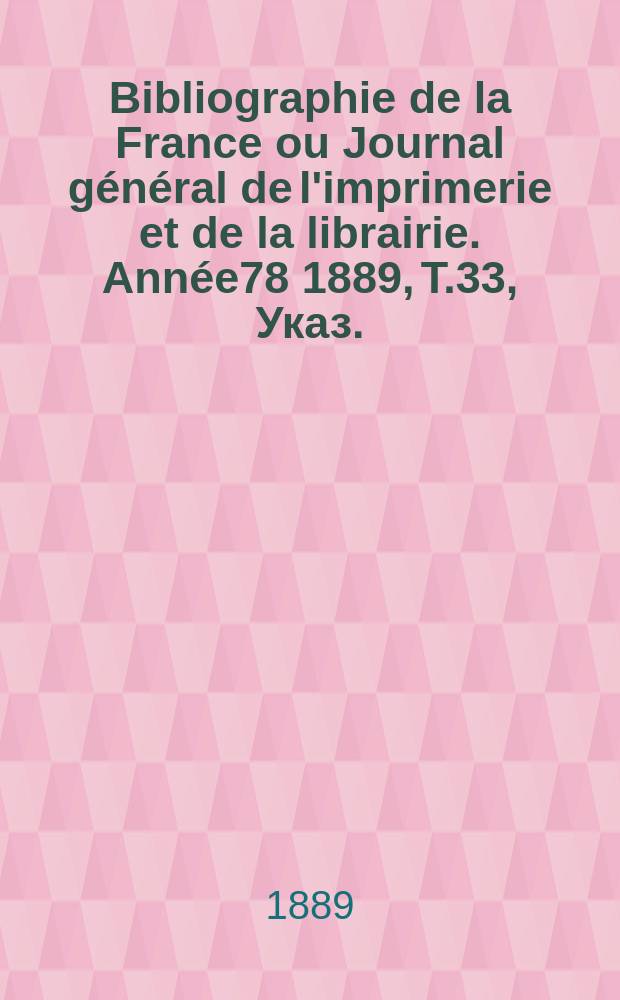 Bibliographie de la France ou Journal g&eacute;n&eacute;ral de l'imprimerie et de la librairie. Ann&eacute;e78 1889, T.33, Указ.