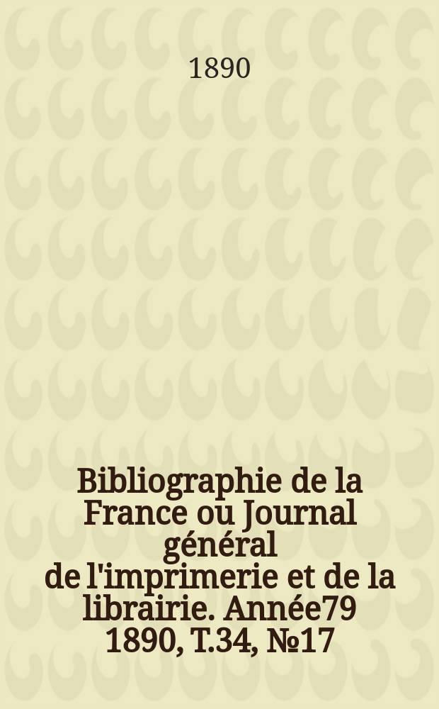 Bibliographie de la France ou Journal g&eacute;n&eacute;ral de l'imprimerie et de la librairie. Ann&eacute;e79 1890, T.34, №17