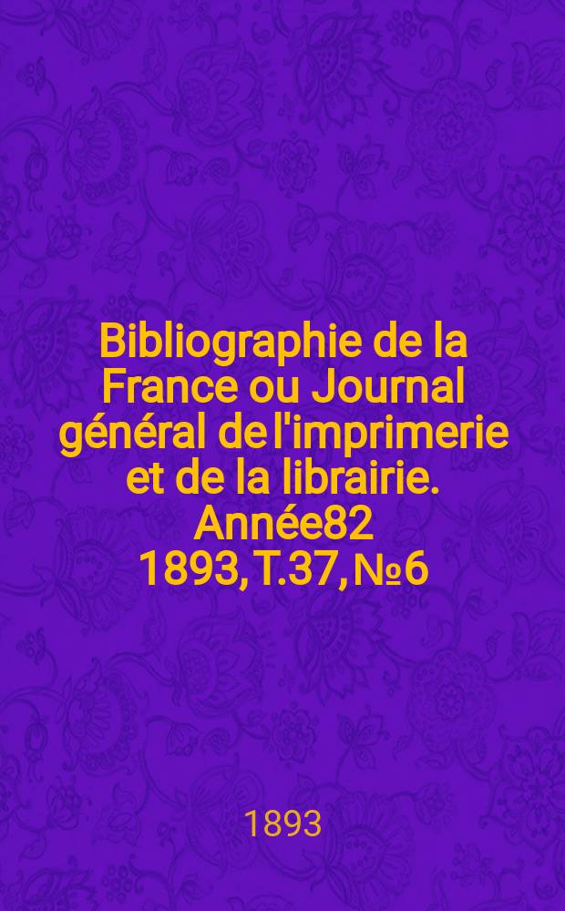 Bibliographie de la France ou Journal g&eacute;n&eacute;ral de l'imprimerie et de la librairie. Ann&eacute;e82 1893, T.37, №6
