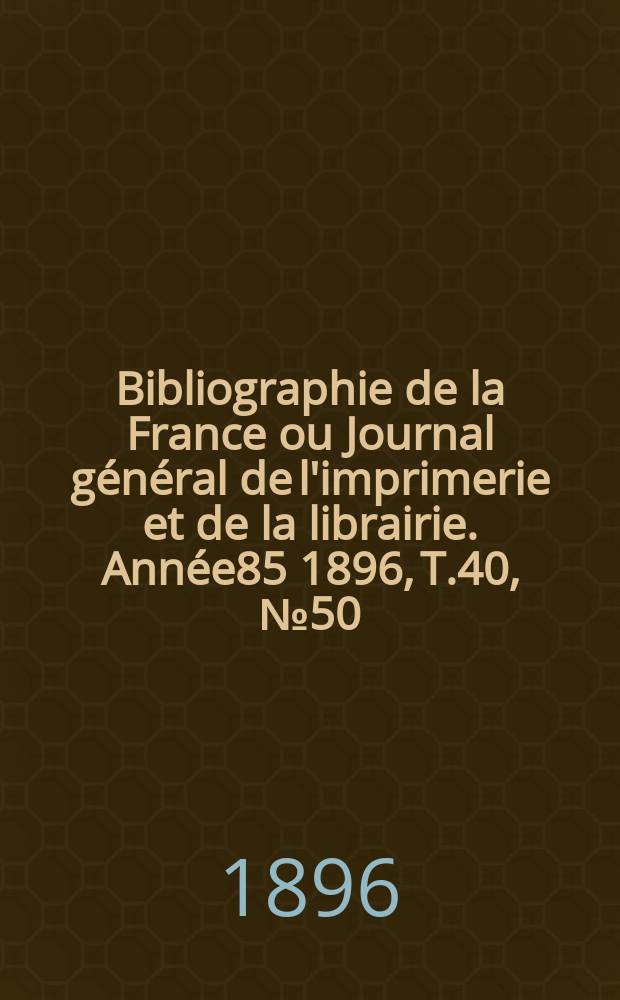Bibliographie de la France ou Journal général de l'imprimerie et de la librairie. Année85 1896, T.40, №50