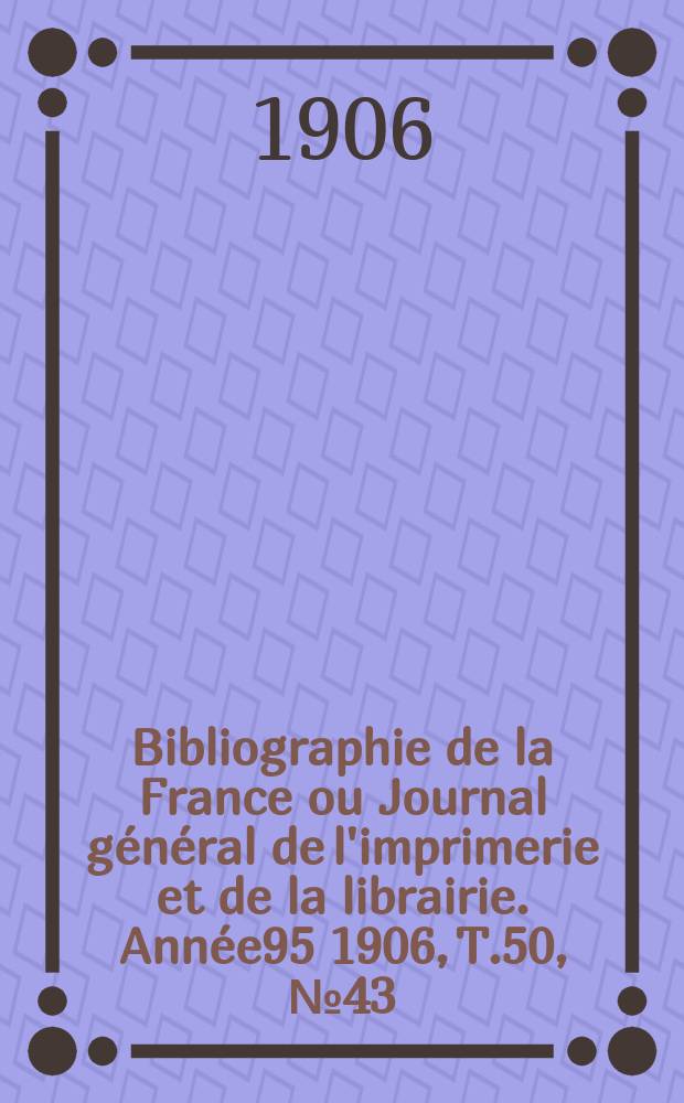 Bibliographie de la France ou Journal g&eacute;n&eacute;ral de l'imprimerie et de la librairie. Ann&eacute;e95 1906, T.50, №43