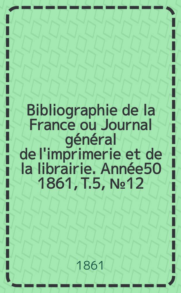 Bibliographie de la France ou Journal g&eacute;n&eacute;ral de l'imprimerie et de la librairie. Ann&eacute;e50 1861, T.5, №12