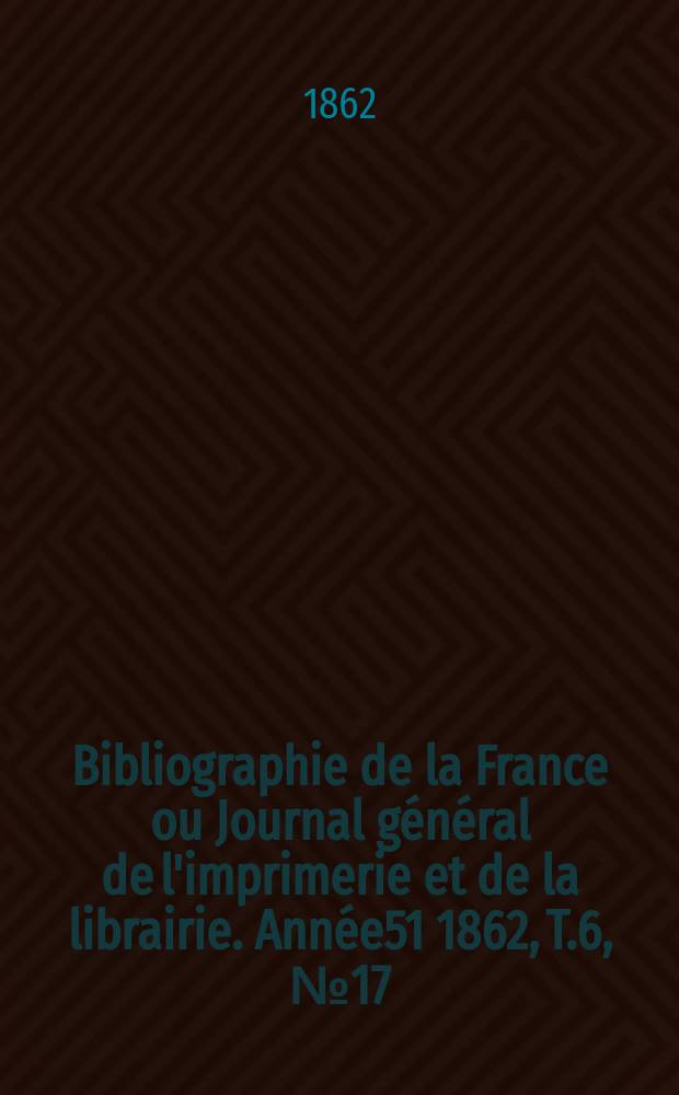 Bibliographie de la France ou Journal général de l'imprimerie et de la librairie. Année51 1862, T.6, №17