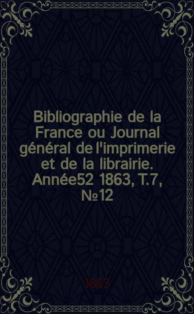 Bibliographie de la France ou Journal g&eacute;n&eacute;ral de l'imprimerie et de la librairie. Ann&eacute;e52 1863, T.7, №12