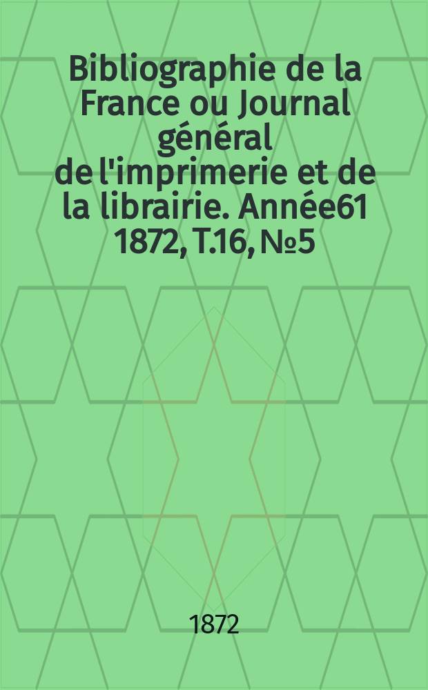 Bibliographie de la France ou Journal général de l'imprimerie et de la librairie. Année61 1872, T.16, №5