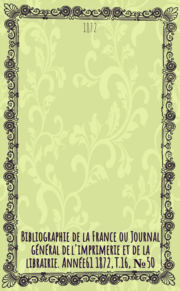 Bibliographie de la France ou Journal g&eacute;n&eacute;ral de l'imprimerie et de la librairie. Ann&eacute;e61 1872, T.16, №50