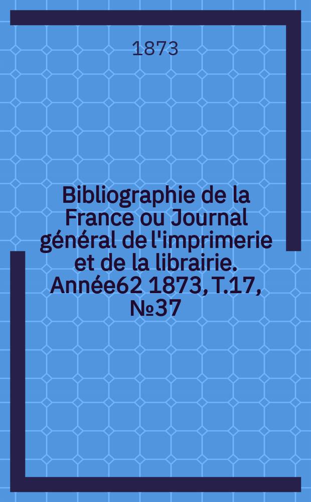 Bibliographie de la France ou Journal général de l'imprimerie et de la librairie. Année62 1873, T.17, №37