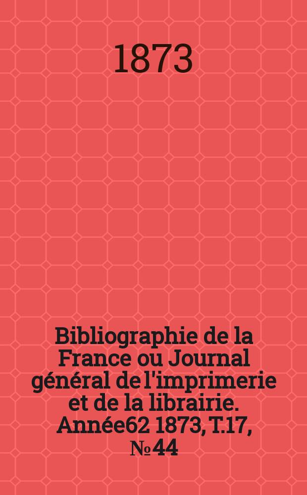 Bibliographie de la France ou Journal général de l'imprimerie et de la librairie. Année62 1873, T.17, №44