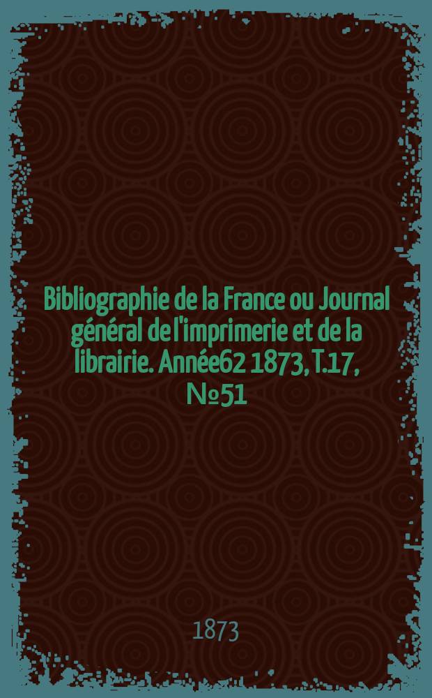Bibliographie de la France ou Journal général de l'imprimerie et de la librairie. Année62 1873, T.17, №51