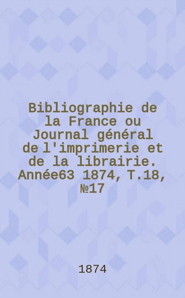Bibliographie de la France ou Journal général de l'imprimerie et de la librairie. Année63 1874, T.18, №17
