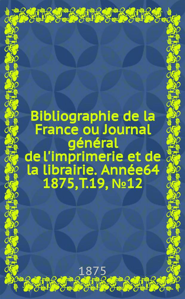 Bibliographie de la France ou Journal g&eacute;n&eacute;ral de l'imprimerie et de la librairie. Ann&eacute;e64 1875, T.19, №12